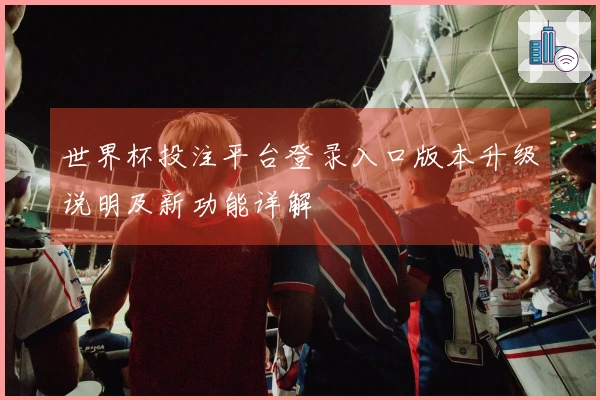 世界杯投注平台登录入口版本升级说明及新功能详解